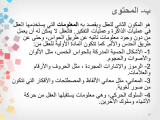 18
‫به‬ ‫وٌقصد‬ ‫للعقل‬ ً‫الثان‬ ‫المكون‬ ‫هو‬‫المعلومات‬‫العقل‬ ‫ٌستخدمها‬ ً‫الت‬
‫التفكٌر‬ ‫وعملٌات‬ ‫الذاكرة‬ ‫عملٌات‬ ً‫ف‬.‫ٌعمل‬ ‫أن‬ ‫له‬ ‫ٌمكن‬ ‫ال‬ ‫فالعقل‬
‫عن‬ ‫وحتى‬ ،‫الحواس‬ ‫طرٌق‬ ‫عن‬ ‫تاتٌه‬ ‫معلومات‬ ‫وجود‬ ‫دون‬ ‫من‬
‫واأللم‬ ‫الحدس‬ ‫طرٌق‬.‫من‬ ‫للعقل‬ ‫األولٌة‬ ‫المادة‬ ‫تتكون‬ ‫كما‬:
1-‫األلوان‬ ‫مثل‬ ،‫الخمس‬ ‫بالحواس‬ ‫المدركة‬ ‫الحسٌة‬ ‫األشكال‬
‫والحجوم‬ ‫واألصوات‬.
2-‫واألرقام‬ ‫الحروف‬ ‫مثل‬ ، ‫المجردة‬ ‫واإلشارات‬ ‫الرموز‬
‫والعالمات‬.
3-‫تتكون‬ ً‫الت‬ ‫واألفكار‬ ‫والمصطلحات‬ ‫األلفاظ‬ ً‫معان‬ ‫مثل‬ ،ً‫المعان‬
‫لغوٌة‬ ‫صور‬ ‫من‬.
4-‫حركة‬ ‫من‬ ‫العقل‬ ‫ٌستقبلها‬ ‫معلومات‬ ً‫وه‬ ،ً‫الحرك‬ ‫السلوك‬
‫األخرٌن‬ ‫وسلوك‬ ‫األشٌاء‬.
 