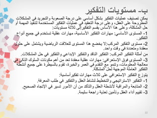 22
‫المشكالت‬ ً‫ف‬ ‫والتجرٌد‬ ‫الصعوبة‬ ‫درجة‬ ‫على‬ ً‫أساس‬ ‫بشكل‬ ‫التفكٌر‬ ‫عملٌات‬ ‫تصنٌف‬ ‫ٌمكن‬
‫أو‬ ‫المهمة‬ ‫لتنفٌذ‬ ‫المستخدمة‬ ‫التفكٌر‬ ‫عملٌات‬ ً‫ف‬ ‫التعقٌد‬ ‫درجة‬ ‫وعلى‬ ،‫العقل‬ ‫على‬ ‫المطروحة‬
‫مستوٌات‬ ‫ثالثة‬ ‫التفكٌرإلى‬ ‫ٌقسم‬ ‫األساس‬ ‫هذا‬ ‫وعلى‬ ،‫المشكلة‬ ‫حل‬:
1-ً‫األساس‬ ‫المستوى‬:‫أنواع‬ ‫جمٌع‬ ً‫ف‬ ‫تستخدم‬ ‫عقلٌة‬ ‫مهارات‬ ،‫األساسٌة‬ ‫التفكٌر‬ ‫مهارات‬
‫التفكٌر‬.
2-‫المركب‬ ‫التفكٌر‬ ‫مستوى‬:‫حلول‬ ‫على‬ ‫وٌشتمل‬ ‫الرٌاضٌة‬ ‫للعالقت‬ ‫المستوى‬ ‫هذا‬ ‫ٌخضع‬ ‫ال‬
‫واحد‬ ‫وقت‬ ً‫ف‬ ‫ومتعددة‬ ‫معقدة‬.
‫المركب‬ ‫التفكٌر‬ ‫أمثلة‬ ‫من‬:‫المشكالت‬ ‫حل‬ ً‫ف‬ ‫والتفكٌر‬ ً‫اإلبداع‬ ‫والتفكٌر‬ ‫الناقد‬ ‫التفكٌر‬.
3-ً‫اإلستعراف‬ ‫فوق‬ ‫المستوى‬:ً‫ف‬ ً‫الذك‬ ‫السلوك‬ ‫مكونات‬ ‫أهم‬ ‫من‬ ‫تعد‬ ‫معقدة‬ ‫عقلٌة‬ ‫مهارات‬
‫أنشطة‬ ‫جمٌع‬ ‫على‬ ‫بالسٌطرة‬ ‫تقوم‬ ،‫والخبرة‬ ‫العمر‬ ً‫ف‬ ‫التقدم‬ ‫مع‬ ‫وتنمو‬ ،‫المعلومات‬ ‫معالجة‬
‫المشكلة‬ ‫لحل‬ ‫الموجهة‬ ‫العاملة‬ ‫التفكٌر‬.
‫تفكٌرأساسٌة‬ ‫مهارات‬ ‫ثالث‬ ‫على‬ ً‫اإلستعراف‬ ‫التفكٌر‬ ‫ٌتوزع‬:
1-‫المعرفة‬ ‫طلب‬ ً‫ف‬ ‫والتفكٌر‬ ‫العقل‬ ‫لنشاط‬ ‫والتخطٌط‬ ً‫االستراتٌج‬ ‫التفكٌر‬.
2-‫الصحٌح‬ ‫اإلتجاه‬ ً‫ف‬ ‫تسٌر‬ ‫األمور‬ ‫أن‬ ‫من‬ ‫والتأكد‬ ‫العقل‬ ‫ألنشطة‬ ‫والمراقبة‬ ‫المتابعة‬.
3-‫سلٌمة‬ ‫راجعة‬ ‫تعذٌة‬ ‫وتأمٌن‬ ‫العقل‬ ‫أداء‬ ‫تقٌٌم‬.
 