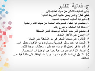 25
‫إلى‬ ‫فعالٌته‬ ‫حٌث‬ ‫من‬ ‫التفكٌر‬ ‫تصنٌف‬ ‫ٌمكن‬:
‫فعال‬ ‫تفكير‬:‫التالٌة‬ ‫الشروط‬ ‫غالبٌة‬ ‫ٌحقق‬ ‫والذي‬:
1-‫السلٌمة‬ ‫المنهجٌة‬ ‫أسالٌب‬ ‫فٌه‬ ‫تبع‬ُ‫ت‬.
2-‫والكفاٌة‬ ‫الدقة‬ ‫حٌث‬ ‫من‬ ‫المتاحة‬ ‫المعلومات‬ ‫أفضل‬ ‫فٌه‬ ‫تستخدم‬.
3-‫ودقة‬ ‫بوضوح‬ ‫المشكلة‬ ‫فٌه‬ ‫تحدد‬.
4-‫المختلفة‬ ‫النظر‬ ‫لوجهات‬ ‫المتأنٌة‬ ‫للمراجعة‬ ‫ٌخضع‬.
5-‫الجدٌدة‬ ‫األفكار‬ ‫على‬ ‫اإلنفتاح‬.
6-‫النهاٌة‬ ‫حتى‬ ‫المشكلة‬ ‫حل‬ ً‫ف‬ ‫التفكٌر‬ ‫متابعة‬ ‫على‬ ‫المثابرة‬.
7-‫واحد‬ ‫ببدٌل‬ ‫اإلكتفاء‬ ‫من‬ ‫ا‬‫ال‬‫بد‬ ‫بإهتمام‬ ‫وفحصها‬ ‫بدائل‬ ‫عدة‬ ‫عن‬ ‫البحث‬.
8-‫لذلك‬ ‫موجبة‬ ‫معطٌات‬ ‫ظهور‬ ‫عند‬ ،‫القرارات‬ ‫تعدٌل‬ ً‫ف‬ ‫المرونة‬.
9-‫الشخصٌة‬ ‫اإلعتبارات‬ ‫عن‬ ‫ا‬‫ا‬‫بعٌد‬ ‫بموضوعٌة‬ ‫القرارات‬ ‫إصدار‬.
10-‫على‬ ‫كافٌة‬ ‫أدلة‬ ‫إلى‬ ‫اإلفتقار‬ ‫عند‬ ‫تأجٌلها‬ ‫أو‬ ‫القرارات‬ ‫إتخاد‬ ً‫ف‬ ‫التمهل‬
‫صحتها‬.
 