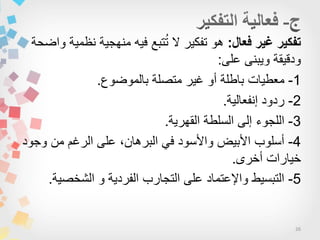 26
‫فعال‬ ‫غير‬ ‫تفكير‬:‫واضحة‬ ‫نظمٌة‬ ‫منهجٌة‬ ‫فٌه‬ ‫تبع‬ُ‫ت‬ ‫ال‬ ‫تفكٌر‬ ‫هو‬
‫على‬ ‫وٌبنى‬ ‫ودقٌقة‬:
1-‫بالموضوع‬ ‫متصلة‬ ‫غٌر‬ ‫أو‬ ‫باطلة‬ ‫معطٌات‬.
2-‫إنفعالٌة‬ ‫ردود‬.
3-‫القهرٌة‬ ‫السلطة‬ ‫إلى‬ ‫اللجوء‬.
4-‫وجود‬ ‫من‬ ‫الرغم‬ ‫على‬ ،‫البرهان‬ ً‫ف‬ ‫واألسود‬ ‫األبٌض‬ ‫أسلوب‬
‫أخرى‬ ‫خٌارات‬.
5-‫الشخصٌة‬ ‫و‬ ‫الفردٌة‬ ‫التجارب‬ ‫على‬ ‫واإلعتماد‬ ‫التبسٌط‬.
 