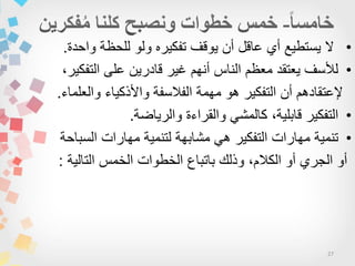 27
•‫واحدة‬ ‫للحظة‬ ‫ولو‬ ‫تفكٌره‬ ‫ٌوقف‬ ‫أن‬ ‫عاقل‬ ‫أي‬ ‫ٌستطٌع‬ ‫ال‬.
•،‫التفكٌر‬ ‫على‬ ‫قادرٌن‬ ‫غٌر‬ ‫أنهم‬ ‫الناس‬ ‫معظم‬ ‫ٌعتقد‬ ‫لألسف‬
‫والعلماء‬ ‫واألذكٌاء‬ ‫الفالسفة‬ ‫مهمة‬ ‫هو‬ ‫التفكٌر‬ ‫أن‬ ‫إلعتقادهم‬.
•‫التفكٌر‬،‫قابلٌة‬ً‫كالمش‬‫والقراءة‬‫والرٌاضة‬.
•‫تنمٌة‬‫مهارات‬‫التفكٌر‬ً‫ه‬‫مشابهة‬‫لتنمٌة‬‫مهارات‬‫السباحة‬
‫أو‬‫الجري‬‫أو‬،‫الكالم‬‫وذلك‬‫باتباع‬‫الخطوات‬‫الخمس‬‫التالٌة‬:
 