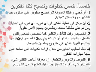 28
1-،‫جٌد‬ ‫مستوى‬ ‫على‬ ‫مفكرٌن‬ ‫نصبح‬ ‫ألن‬ ‫المدفونة‬ ‫رغبتنا‬ ًٌ‫ح‬ُ‫ن‬ ‫أن‬
‫تنمٌتها‬ ‫ٌمكن‬ ‫مهارة‬ ‫فالتفكٌر‬.
2-‫البداٌة‬ ً‫ف‬ ‫شًء‬ ‫أي‬ ،‫شًء‬ ‫أي‬ ً‫ف‬ ‫التفكٌر‬ ‫عملٌة‬ ً‫ف‬ ‫نركز‬ ‫أن‬
‫ا‬‫ا‬ٌ‫عفو‬ ‫األمر‬ ‫ٌصبح‬ ‫وبالتمرٌن‬ ‫محددة‬ ‫مشكلة‬ ‫على‬ ‫ثم‬ ‫ومن‬.
3-‫وللنوم‬ ‫للطعام‬ ‫نخصص‬ ‫كما‬ ‫والتفكٌر‬ ‫للتأمل‬ ‫وقت‬ ‫تخصٌص‬
‫شركة‬ ‫أن‬ ‫بالذكر‬ ‫والجدٌر‬ ،‫وللعمل‬Google‫تخصص‬20%‫من‬
‫بتنفٌذها‬ ‫ٌحلمون‬ ‫مشارٌع‬ ً‫ف‬ ‫للتفكٌر‬ ‫موظفٌها‬ ‫وقت‬.
4-‫على‬ ‫تساعد‬ ً‫الت‬ ‫الكتٌبات‬ ‫قراءة‬ ‫خالل‬ ‫التفكٌر،من‬ ‫أسالٌب‬ ‫تعلم‬
‫التفكٌر‬ ‫مهارات‬ ‫تنمٌة‬.
5-‫شًء‬ ‫التفكٌر‬ ‫أسالٌب‬ ‫معرفة‬ ‫إن‬ ،‫والتطبٌق‬ ‫والتمرٌن‬ ‫التدرٌب‬
‫التدرٌب‬ ‫على‬ ‫المثابرة‬ ‫علٌنا‬ ‫ٌتوجب‬ ‫لذلك‬ ،‫أخر‬ ‫شًء‬ ‫وتطبٌقها‬.
 