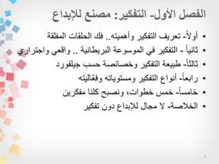 4
•‫ا‬‫ال‬‫أو‬-‫وأهمٌته‬ ‫التفكٌر‬ ‫تعرٌف‬..‫المفلقة‬ ‫الحلقات‬ ‫فك‬
•‫ا‬‫ا‬ٌ‫ثان‬-‫البرٌطانٌة‬ ‫الموسوعة‬ ً‫ف‬ ‫التفكٌر‬..‫واجتراري‬ ً‫واقع‬
•‫ا‬‫ا‬‫ثالث‬-‫جٌلفورد‬ ‫حسب‬ ‫وخصائصة‬ ‫التفكٌر‬ ‫طبٌعة‬
•‫ا‬‫ا‬‫رابع‬-‫ّالٌته‬‫ع‬‫وف‬ ‫ومستوٌاته‬ ‫التفكٌر‬ ‫أنواع‬
•‫ا‬‫ا‬‫خامس‬-‫مفكرٌن‬ ‫كلنا‬ ‫ونصبح‬ ،‫خطوات‬ ‫خمس‬
•‫الخالصة‬-‫تفكٌر‬ ‫دون‬ ‫لإلبداع‬ ‫مجال‬ ‫ال‬
 
