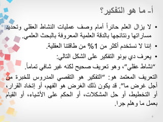 6
•‫ال‬‫ٌزال‬‫العلم‬‫ا‬‫ا‬‫حائر‬‫أمام‬‫وصف‬‫عملٌات‬‫النشاط‬ً‫العقل‬‫وتحدٌد‬
‫مساراتها‬‫ونتائجها‬‫بالدقة‬‫العلمٌة‬‫المعروفة‬‫بالبحث‬ً‫العلم‬.
•‫من‬ ‫أكثر‬ ‫نستخدم‬ ‫ال‬ ‫إننا‬1%‫العقلٌة‬ ‫طاقتنا‬ ‫من‬.
•ً‫التال‬ ‫الشكل‬ ‫على‬ ‫التفكٌر‬ ‫بونو‬ ‫دي‬ ‫ٌعرف‬:
“ً‫عقل‬ ‫نشاط‬”‫ا‬‫ا‬‫تمام‬ ً‫شاف‬ ‫غٌر‬ ‫لكنه‬ ‫صحٌح‬ ‫تعرٌف‬ ‫وهو‬ ،.
‫التعرٌف‬‫المعتمد‬‫هو‬:“‫التفكٌر‬‫هو‬ً‫التقص‬‫المدروس‬‫للخبرة‬‫من‬
‫أجل‬‫غرض‬‫ما‬”.‫قد‬‫ٌكون‬‫ذلك‬‫الغرض‬‫هو‬،‫الفهم‬‫أو‬‫إتخاد‬،‫القرار‬
‫أو‬،‫التخطٌط‬‫أو‬‫حل‬،‫المشكالت‬‫أو‬‫الحكم‬‫على‬،‫األشٌاء‬‫أو‬‫القٌام‬
‫بعمل‬‫ما‬‫وهلم‬‫جرا‬.
 