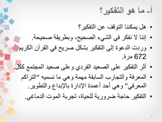 7
•‫التفكٌر؟‬ ‫عن‬ ‫التوقف‬ ‫ٌمكننا‬ ‫هل‬
•‫صحٌحة‬ ‫وبطرٌقة‬ ،‫الصحٌح‬ ‫الشًء‬ ً‫ف‬ ‫نفكر‬ ‫ال‬ ‫إننا‬.
•‫الكرٌم‬ ‫القرآن‬ ً‫ف‬ ‫صرٌح‬ ‫بشكل‬ ‫التفكٌر‬ ‫إلى‬ ‫الدعوة‬ ‫وردت‬
672‫مرة‬.
•‫ككل‬ ‫المجتمع‬ ‫صعٌد‬ ‫وعلى‬ ‫الفردي‬ ‫الصعٌد‬ ‫على‬ ‫التفكٌر‬ ‫أثر‬.
•‫نسمٌه‬ ‫ما‬ ً‫وه‬ ‫مهمة‬ ‫السابقة‬ ‫والتجارب‬ ‫المعرفة‬“‫التراكم‬
ً‫المعرف‬”‫والتطوٌر‬ ‫باإلبداع‬ ‫اإلدارة‬ ‫أعمدة‬ ‫أحد‬ ً‫وه‬.
•ً‫الدماغ‬ ‫الموت‬ ‫تجربة‬ ،‫للحٌاة‬ ‫ضرورٌة‬ ‫حاجة‬ ‫التفكٌر‬.
 