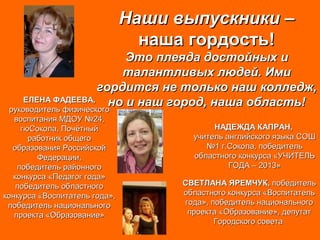 Наши выпускники –Наши выпускники –
наша гордость!наша гордость!
Это плеяда достойных иЭто плеяда достойных и
талантливых людей. Имиталантливых людей. Ими
гордится не только наш колледж,гордится не только наш колледж,
но и наш город, наша область!но и наш город, наша область!ЕЛЕНА ФАДЕЕВА,ЕЛЕНА ФАДЕЕВА,
руководитель физическогоруководитель физического
воспитания МДОУ №24,воспитания МДОУ №24,
гюСокола, ПочётныйгюСокола, Почётный
работник общегоработник общего
образования Российскойобразования Российской
Федерации,Федерации,
победитель районногопобедитель районного
конкурса «Педагог года»конкурса «Педагог года»
победитель областногопобедитель областного
конкурса «Воспитатель года»,конкурса «Воспитатель года»,
победитель национальногопобедитель национального
проекта «Образование»проекта «Образование»
НАДЕЖДА КАПРАН,НАДЕЖДА КАПРАН,
учитель английского языка СОШучитель английского языка СОШ
№1 г.Сокола, победитель№1 г.Сокола, победитель
областного конкурса «УЧИТЕЛЬобластного конкурса «УЧИТЕЛЬ
ГОДА – 2013»ГОДА – 2013»
СВЕТЛАНА ЯРЕМЧУК,СВЕТЛАНА ЯРЕМЧУК, победительпобедитель
областного конкурса «Воспитательобластного конкурса «Воспитатель
года», победитель национальногогода», победитель национального
проекта «Образование», депутатпроекта «Образование», депутат
Городского советаГородского совета
 