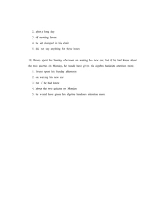 2. after a long day
3. of mowing lawns
4. he sat slumped in his chair
5. did not say anything for three hours
10. Bruno spent his Sunday afternoon on waxing his new car, but if he had know about
the two quizzes on Monday, he would have given his algebra handouts attention more.
1. Bruno spent his Sunday afternoon
2. on waxing his new car
3. but if he had know
4. about the two quizzes on Monday
5. he would have given his algebra handouts attention more
 