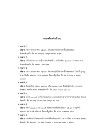 เฉลยพร้อมคาอธิบาย
1. ตอบข้อ 5
อธิบาย การวางตาแหน่งของ adjective ต้องวางอยู่หน้าคานามที่มันขยายเสมอ
คาตอบที่ถูกต้อง คือ her naughty younger brother Roger
2. ตอบข้อ 5
อธิบาย เมื่อมีการแสดงความเป็นเจ้าของโดยใช้ ‘s จะต้องเขียน possessive มาก่อนคานาม
คาตอบที่ถูกต้อง คือ mom’s clean floor
3. ตอบข้อ 2
อธิบาย การวางตาแหน่งของ adjective ต้องวางอยู่หน้าคานามที่มันขยายเสมอ ในที่นี้ spring
ทาหน้าที่เป็น adjective ขยาย semester คาตอบที่ถูกต้อง คือ the first day of spring
semester
4. ตอบข้อ 4
อธิบาย ในประโยค indirect question หลัง question word ต้องเรียงเป็นประโยคบอกเล่า
ประธาน คากริยา กรรม คาตอบที่ถูกต้อง คือ where visitors can see
5. ตอบข้อ 2
อธิบาย เมื่อนา not only มาขึ้นต้นประโยค ต้องสลับคากริยามานาหน้าประธานเสมอ คาตอบ
ที่ถูกต้อง คือ not only did the dam change the river
6. ตอบข้อ 2
อธิบาย ถ้าใช้ adjective และ adverb ขยายคานามเดียวกันต้องเอา adverb วางอยู่หน้า
adjective แล้วตามด้วยคานาม คาตอบที่ถูกต้อง คือ a less expensive lunch
7. ตอบข้อ 1
อธิบาย การเขียนประโยคบอกเล่าโดยปกติต้องเรียงจากประธาน คากริยา กรรม เสมอ คาตอบ
ที่ถูกต้อง คือ Because Dora had forgotten to bring her wallet to school
 