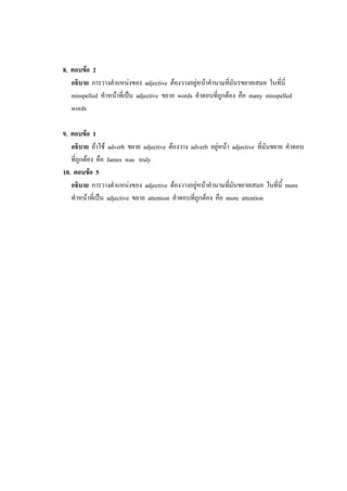 8. ตอบข้อ 2
อธิบาย การวางตาแหน่งของ adjective ต้องวางอยู่หน้าคานามที่มันรขยายเสมอ ในที่นี่
misspelled ทาหน้าที่เป็น adjective ขยาย words คาตอบที่ถูกต้อง คือ many misspelled
words
9. ตอบข้อ 1
อธิบาย ถ้าใช้ adverb ขยาย adjective ต้องวาง adverb อยู่หน้า adjective ที่มันขยาย คาตอบ
ที่ถูกต้อง คือ James was truly
10. ตอบข้อ 5
อธิบาย การวางตาแหน่งของ adjective ต้องวางอยู่หน้าคานามที่มันขยายเสมอ ในที่นี้ more
ทาหน้าที่เป็น adjective ขยาย attention คาตอบที่ถูกต้อง คือ more attention
 
