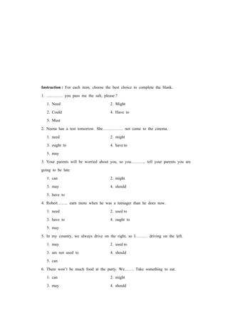 Instruction : For each item, choose the best choice to complete the blank.
1. ………… you pass me the salt, please:?
1. Need 2. Might
2. Could 4. Have to
5. Must
2. Neena has a test tomorrow. She…………… not come to the cinema.
1. need 2. might
3. ought to 4. have to
5. may
3. Your parents will be worried about you, so you……….. tell your parents you are
going to be late.
1. can 2. might
3. may 4. should
5. have to
4. Robert…….. earn more when he was a teenager than he does now.
1. need 2. used to
3. have to 4. ought to
5. may
5. In my country, we always drive on the right, so I……… driving on the left.
1. may 2. used to
3. am not used to 4. should
5. can
6. There won’t be much food at the party. We……. Take something to eat.
1. can 2. might
3. may 4. should
 