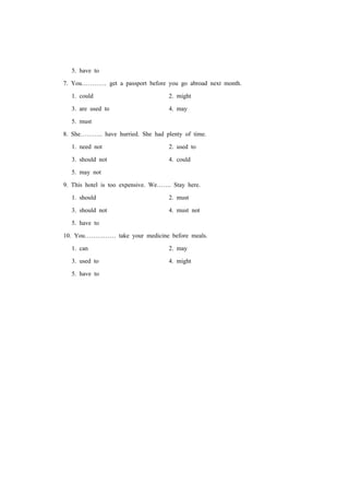 5. have to
7. You………… get a passport before you go abroad next month.
1. could 2. might
3. are used to 4. may
5. must
8. She……….. have hurried. She had plenty of time.
1. need not 2. used to
3. should not 4. could
5. may not
9. This hotel is too expensive. We……. Stay here.
1. should 2. must
3. should not 4. must not
5. have to
10. You…………… take your medicine before meals.
1. can 2. may
3. used to 4. might
5. have to
 