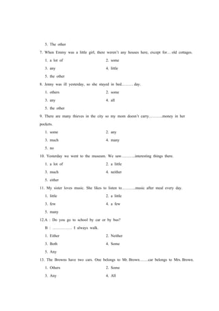 5. The other
7. When Emmy was a little girl, there weren’t any houses here, except for… old cottages.
1. a lot of 2. some
3. any 4. little
5. the other
8. Jenny was ill yesterday, so she stayed in bed……… day.
1. others 2. some
3. any 4. all
5. the other
9. There are many thieves in the city so my mom doesn’t carry………..money in her
pockets.
1. some 2. any
3. much 4. many
5. no
10. Yesterday we went to the museum. We saw………..interesting things there.
1. a lot of 2. a little
3. much 4. neither
5. either
11. My sister loves music. She likes to listen to………..music after meal every day.
1. little 2. a little
3. few 4. a few
5. many
12.A : Do you go to school by car or by bus?
B : …………… I always walk.
1. Either 2. Neither
3. Both 4. Some
5. Any
13. The Browns have two cars. One belongs to Mr. Brown…….car belongs to Mrs. Brown.
1. Others 2. Some
3. Any 4. All
 