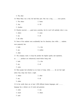 5. The other
14. When Mary was a kid, she had three pets. One was a dog…………were parrots.
1. The others 2. Some
3. Any 4. All
5. Another
15. Preecha received…….. good news yesterday, but he won’t tell anybody what is was.
1. others 2. some
3. any 4. all
5. the other
16. Some of the students were accidentally late for chemistry class while…… students
were purposely late.
1. both 2. a few
3. any 4. neither
5. other
17. The company wants to keep the product the highest quality and reputation,
so……….. products are exhaustively tested before being sold.
1. both 2. a few
3. any 4. all
5. some
18. Most people feel refreshed on six hours of sleep, while……… do not feel right
unless they sleep nine hours a night.
1. others 2. other
3. any 4. all
5. either
19. In the world, there are at least 1,500 different human languages, and ………
language has a distinct set of words and grammar.
1. some 2. any
3. much 4. others
5. each
 