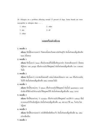 20. Allergies are a problem affecting around 15 percent of dogs. Some breeds are more
susceptible to allergies than……. .
1. others 2. other
3. any 4. all
5. either
เฉลยพร้อมคาอธิบาย
1. ตอบข้อ 4
อธิบาย ข้อนี้ต้องการบอกว่า ไม่ชอบทั้งสองใบเพราะมันใหญ่ไป ดังนั้นคาตอบที่ถูกต้องคือ
both (ทั้งสอง)
2. ตอบข้อ 1
อธิบาย ข้อนี้บอกว่า James เป็นนักแสดงที่ไม่มีชื่อเสียงมากนัก คาตอบต้องบอกว่า น้อยคน
ที่รู้จักเขา และ people เป็นคานามนับได้พหูพจน์ ดังนั้นคาตอบที่ถูกต้องคือ Few (แทบจะ
ไม่มี)
3. ตอบข้อ 2
อธิบาย ข้อนี้บอกว่า อากาศแห้งตลอดปี แสดงว่าฝนตกน้อยมาก และ rain เป็นคานามนับ
ไม่ได้ ดังนั้นคาตอบที่ถูกต้องคือ little (แทบจะไม่มี)
4. ตอบข้อ 3
อธิบาย ข้อนี้สังเกตง่ายๆ ว่า places เป็นคานามนับได้พหูพจน์ ดังนั้นมี quantitative word
ตัวเดียวที่ใช้นาหน้าคานามนับได้พหูพจน์ได้ ดังนั้นคาตอบที่ถูกต้องคือ many (มาก)
5. ตอบข้อ 2
อธิบาย ข้อนี้สังเกตง่ายๆ ว่า mistakes เป็นคานามนับได้พหูพจน์ และมีคาว่า without ซึ่งมี
ความหมายไปในเชิงปฏิเสธ ดังนั้นคาตอบที่ถูกต้องคือ any เพราะเราใช้ any ในประโยค
ปฏิเสธ
6. ตอบข้อ 5
อธิบาย ข้อนี้ต้องการบอกว่า หนังสือที่เหลือคืออะไร ดังนั้นคาตอบที่ถูกต้องคือ the other
(ส่วนที่เหลือ)
7. ตอบข้อ 2
 