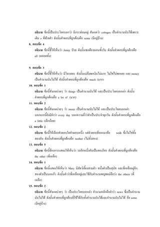 อธิบาย ข้อนี้เป็นประโยคบอกว่า มีกระท่อมอยู่ สังเกตว่า cottages เป็นคานามนับได้เพราะ
เติม s ที่ท้ายคา ดังนั้นคาตอบที่ถูกต้องคือ some (มีอยู่บ้าง)
8. ตอบข้อ 4
อธิบาย ข้อนี้ชี้ให้เห็นว่า Jenny ป่วย ดังนั้นเธอต้องนอนทั้งวัน ดังนั้นคาตอบที่ถูกต้องคือ
all (ตลอดทั้ง)
9. ตอบข้อ 3
อธิบาย ข้อนี้ชี้ให้เห็นว่า มีโจรเยอะ ดังนั้นแม่จึงพกเงินไม่มาก ไม่ใช่ไม่พกเลย และ money
เป็นคานามนับไม่ได้ ดังนั้นคาตอบที่ถูกต้องคือ much (มาก)
10. ตอบข้อ 1
อธิบาย ข้อนี้สังเกตง่ายๆ ว่า things เป็นคานามนับได้ และเป็นประโยคบอกเล่า ดังนั้น
คาตอบที่ถูกต้องคือ a lot of (มาก)
11. ตอบข้อ 2
อธิบาย ข้อนี้สังเกตง่ายๆ ว่า music เป็นคานามนับไม่ได้ และเป็นประโยคบอกเล่า
นอกจากนี้ยังมีคาว่า every day บอกความถี่ว่าทาเป็นประจาทุกวัน ดังนั้นคาตอบที่ถูกต้องคือ
a little (เล็กน้อย)
12. ตอบข้อ 2
อธิบาย ข้อนี้ให้เลือกคาตอบใดคาตอบหนึ่ง แต่คาตอบที่ออกมาคือ walk ซึ่งไม่ใช่ทั้ง
สองอัน ดังนั้นคาตอบที่ถูกต้องคือ neither (ไม่ทั้งสอง)
13. ตอบข้อ 5
อธิบาย ข้อนี้ต้องการแสดงให้เห็นว่า รถอีกหนึ่งคันเป็นของใคร ดังนั้นคาตอบที่ถูกต้องคือ
the other (ที่เหลือ)
14. ตอบข้อ 1
อธิบาย ข้อนี้แสดงให้เห็นว่า Mary มีสัตว์เลี้ยงสามตัว หนึ่งตัวเป็นสุนัข และที่เหลืออยู่อีก
สองตัวเป็นนกแก้ว ดังนั้นคาว่าที่เหลืออยู่และใช้กับคานามพหูพจน์คือว่า the others (ที่
เหลือ)
15. ตอบข้อ 2
อธิบาย ข้อนี้สังเกตง่ายๆ ว่า เป็นประโยคบอกเล่า คานามหลักคือคาว่า news ซึ่งเป็นคานาม
นับไม่ได้ ดังนั้นคาตอบที่ถูกต้องที่ใช้ได้กับทั้งคานามนับได้และคานามนับไม่ได้ คือ some
(มีอยู่บ้าง)
 