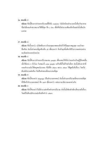 16. ตอบข้อ 2
อธิบาย ข้อนี้ต้องการคาบอกปริมาณที่สื่อถึง students ว่ามีนักเรียนจานวนหนึ่งที่จงใจมาสาย
ซึ่งคาที่แทนคาสรรพนามได้ดีที่สุด คือ a few เพื่อสื่อถึงจานวนเพียงเล็กน้อยเท่านั้นที่จงใจ
มาสาย
17. ตอบข้อ 4
อธิบาย ข้อนี้บอกว่า บริษัทต้องการรักษาคุณภาพของสินค้าให้มีคุณภาพสูงสุด และรักษา
ชื่อเสียง ดังนั้นคาตอบที่ถูกต้องคือ all เพื่อบอกว่า สินค้าทุกชิ้นต้องได้รับการทดสอบอย่าง
ละเอียดก่อนออกจาหน่าย
18. ตอบข้อ 1
อธิบาย ข้อนี้ต้องการคาบอกปริมาณแทน people เพื่อแสดงให้เห็นว่าคนส่วนใหญ่รู้สึกสดชื่น
เมื่อได้นอน 6 ชั่วโมง ในขณะที่ some people แต่ในที่นี้ไม่มีในตัวเลือก ดังนั้นต้องหาคาที่
แทนคานามนับได้พหูพจน์มาแทน ซึ่งก็คือ others เพราะ others ใช้พูดถึงสิ่งอื่นๆ โดยไม่
ต้องมีคานามต่อท้าย จึงเป็นคาตอบที่เหมาะสมที่สุด
19. ตอบข้อ 5
อธิบาย ข้อนี้สังเกตว่า language เป็นคานามเอกพจน์ ดังนั้นคาบอกปริมาณที่เหมาะสมที่สุด
ที่ใช้หน้าคานามเอกพจน์ คือ each เพื่อบอกว่า แต่ละภาษามีความแตกต่างกัน
20. ตอบข้อ 1
อธิบาย ข้อนี้สังเกตว่าไม่มีคานามต่อท้ายคาบอกปริมาณ ดังนั้นมีเพียงตัวเดียวที่หมายถึงอื่นๆ
โดยที่ไม่ต้องมีคานามต่อท้ายคือคาว่า others
 