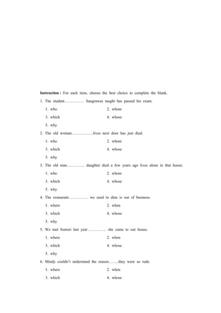 Instruction : For each item, choose the best choice to complete the blank.
1. The student…………… Sangrawee taught has passed his exam.
1. who 2. whom
3. which 4. whose
5. why
2. The old woman……………..lives next door has just died.
1. who 2. whom
3. which 4. whose
5. why
3. The old man………….. daughter died a few years ago lives alone in that house.
1. who 2. whom
3. which 4. whose
5. why
4. The restaurant…………… we used to dine is out of business.
1. where 2. when
3. which 4. whose
5. why
5. We met Somsri last year ………….. she came to our house.
1. where 2. when
3. which 4. whose
5. why
6. Mindy couldn’t understand the reason……..they were so rude.
1. where 2. when
3. which 4. whose
 