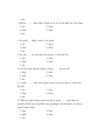 5. why
7. Montree…………. Father made a fortune out of oil was the eldest son of the family.
1. who 2. whom
3. which 4. whose
5. why
8. The doctor……. Manee visited is very famous.
1. who 2. whom
3. which 4. whose
5. why
9. The cake……… my mom made this morning is a very good one.
1. who 2. whom
3. which 4. whose
5. why
10. Last year Jenny spent her holiday in Russia…………she met Tom.
1. where 2. when
3. which 4. whose
5. why
11. A child………… suffers from dyslexia always reverses the letters of words when
they read.
1. who 2. whom
3. which 4. whose
5. why
12. While the religious believe heaven and hell are places……….. good deeds are
rewarded and bad ones are punished, some psychologists and philosophers see them as
states of mind at death.
1. where 2. when
3. which 4. whose
5. why
 