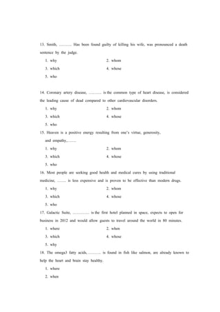 13. Smith, ………. Has been found guilty of killing his wife, was pronounced a death
sentence by the judge.
1. why 2. whom
3. which 4. whose
5. who
14. Coronary artery disease, ………. is the common type of heart disease, is considered
the leading cause of dead compared to other cardiovascular disorders.
1. why 2. whom
3. which 4. whose
5. who
15. Heaven is a positive energy resulting from one’s virtue, generosity,
and empathy,…….
1. why 2. whom
3. which 4. whose
5. who
16. Most people are seeking good health and medical cures by using traditional
medicine, ……. is less expensive and is proven to be effective than modern drugs.
1. why 2. whom
3. which 4. whose
5. who
17. Galactic Suite, …………. is the first hotel planned in space, expects to open for
business in 2012 and would allow guests to travel around the world in 80 minutes.
1. where 2. when
3. which 4. whose
5. why
18. The omega3 fatty acids, ………. is found in fish like salmon, are already known to
help the heart and brain stay healthy.
1. where
2. when
 