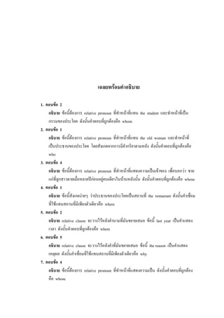 เฉลยพร้อมคาอธิบาย
1. ตอบข้อ 2
อธิบาย ข้อนี้ต้องการ relative pronoun ที่ทาหน้าที่แทน the student และทาหน้าที่เป็น
กรรมของประโยค ดังนั้นคาตอบที่ถูกต้องคือ whom
2. ตอบข้อ 1
อธิบาย ข้อนี้ต้องการ relative pronoun ที่ทาหน้าที่แทน the old woman และทาหน้าที่
เป็นประธานของประโยค โดยสังเกตจากการมีคากริยาตามหลัง ดังนั้นคาตอบที่ถูกต้องคือ
who
3. ตอบข้อ 4
อธิบาย ข้อนี้ต้องการ relative pronoun ที่ทาหน้าที่แสดงความเป็นเจ้าของ เพื่อบอกว่า ชาย
แก่ที่ลูกสาวตายเมื่อหลายปีก่อนอยู่คนเดียวในบ้านหลังนั้น ดังนั้นคาตอบที่ถูกต้องคือ whose
4. ตอบข้อ 1
อธิบาย ข้อนี้สังเกตง่ายๆ ว่าประธานของประโยคเป็นสถานที่ the restaurant ดังนั้นคาเชื่อม
ที่ใช้แทนสถานที่มีเพียงตัวเดียวคือ where
5. ตอบข้อ 2
อธิบาย relative clause จะวางไว้หลังคานามที่มันขยายเสมอ ข้อนี้ last year เป็นคาแสดง
เวลา ดังนั้นคาตอบที่ถูกต้องคือ where
6. ตอบข้อ 5
อธิบาย relative clause จะวางไว้หลังคาที่มันขยายเสมอ ข้อนี้ the reason เป็นคาแสดง
เหตุผล ดังนั้นคาเชื่อมที่ใช้แทนสถานที่มีเพียงตัวเดียวคือ why
7. ตอบข้อ 4
อธิบาย ข้อนี้ต้องการ relative pronoun ที่ทาหน้าที่แสดงความเป็น ดังนั้นคาตอบที่ถูกต้อง
คือ whose
 
