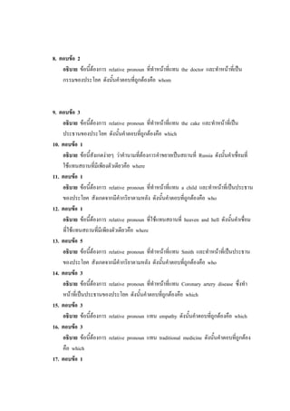 8. ตอบข้อ 2
อธิบาย ข้อนี้ต้องการ relative pronoun ที่ทาหน้าที่แทน the doctor และทาหน้าที่เป็น
กรรมของประโยค ดังนั้นคาตอบที่ถูกต้องคือ whom
9. ตอบข้อ 3
อธิบาย ข้อนี้ต้องการ relative pronoun ที่ทาหน้าที่แทน the cake และทาหน้าที่เป็น
ประธานของประโยค ดังนั้นคาตอบที่ถูกต้องคือ which
10. ตอบข้อ 1
อธิบาย ข้อนี้สังเกตง่ายๆ ว่าคานามที่ต้องการคาขยายเป็นสถานที่ Russia ดังนั้นคาเชื่อมที่
ใช้แทนสถานที่มีเพียงตัวเดียวคือ where
11. ตอบข้อ 1
อธิบาย ข้อนี้ต้องการ relative pronoun ที่ทาหน้าที่แทน a child และทาหน้าที่เป็นประธาน
ของประโยค สังเกตจากมีคากริยาตามหลัง ดังนั้นคาตอบที่ถูกต้องคือ who
12. ตอบข้อ 1
อธิบาย ข้อนี้ต้องการ relative pronoun ที่ใช้แทนสถานที่ heaven and hell ดังนั้นคาเชื่อม
ที่ใช้แทนสถานที่มีเพียงตัวเดียวคือ where
13. ตอบข้อ 5
อธิบาย ข้อนี้ต้องการ relative pronoun ที่ทาหน้าที่แทน Smith และทาหน้าที่เป็นประธาน
ของประโยค สังเกตจากมีคากริยาตามหลัง ดังนั้นคาตอบที่ถูกต้องคือ who
14. ตอบข้อ 3
อธิบาย ข้อนี้ต้องการ relative pronoun ที่ทาหน้าที่แทน Coronary artery disease ซึ่งทา
หน้าที่เป็นประธานของประโยค ดังนั้นคาตอบที่ถูกต้องคือ which
15. ตอบข้อ 3
อธิบาย ข้อนี้ต้องการ relative pronoun แทน empathy ดังนั้นคาตอบที่ถูกต้องคือ which
16. ตอบข้อ 3
อธิบาย ข้อนี้ต้องการ relative pronoun แทน traditional medicine ดังนั้นคาตอบที่ถูกต้อง
คือ which
17. ตอบข้อ 1
 