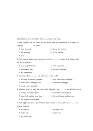 Instructions : Choose the best choice to complete the blank.
1. John Goldings told his family that he would rather be remembered as a teacher of
language……………… of dialect.
1. than inventing 2. than as the inventor
3. the invention 4. as the inventor
5. none
2. Some people believe that soybeans are one of …………. human food because they
are rich in proteins.
1. more important than 2. much important
3. importanter than 4. the most important
5. the importantest
3. Hawaii produces………… any other area in the world.
1. as much as canned pineapple 2. more than canned pineapple
3. more canned pineapple than 4. most canned pineapple
5. much canned pineapple
4. Tungsten, which is used for electric light filaments, has………. of any known element.
1. as high as melting point 2. more higher melting point
3. more high melting point than 4. the most highest melting point
5. the highest melting point
5. Philadelphia, the city where William Peen founded in 1682, grew to be………. in
colonial America.
1. as large as 2. the larger city
3. larger city 4. largiest city
5. the largest city
 