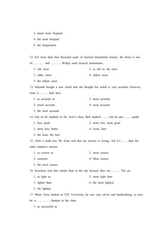 3. much more frequent
4. the most frequent
5. the frequentiest
12. For more than four thousand years of musical instruments history, the drum is one
of………… and ………. Widely used musical instruments.
1. old, most 2. as old as, the most
3. older, more 4. oldest, most
5. the oldest, most
13. Sukanda bought a new watch and she thought her watch is very accurate; however,
mine is …….. than hers.
1. as accurate as 2. more accurate
3. much accurate 4. most accurate
5. the most accurate
14. Out of all students in Dr. Jone’s class, Bob studied……….but he got……….grade.
1. less, good 2. more less, more good
3. more less, better 4. Least, best
5. the least, the best
15. After a math test, Dr. Gian said that my answer is wrong, but it’s …….than the
other student’s answer.
1. as correct as 2. more correct
3. correcter 4. Most correct
5. the most correct
16. Scientists said that clouds float in the sky because they are………. The air.
1. as light as 2. more light than
3. lighter than 4. the most lightest
5. the lightest
17. When Tony student at TTC University, he was very clever and hardworking, so now
he is …………. Student in the class.
1. as successful as
 