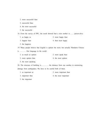 2. more successful than
3. successful than
4. the most successful
5. the successful
18. From the survey of PPC, the result showed that a new mother is……. person alive.
1. as happy as 2. more happy than
3. happier than 4. than most happy
5. the happiest
19. Many people believe that English is spoken the most, but actually Mandarin Chisese
is ……….. first language in the world.
1. as much as spoken 2. more speak than
3. more spoken than 4. the most spoken
5. the most speaking
20. The structure of building is…………. the distance from one another in minimizing
damage from earthquakes. We have to be careful both of them.
1. as important as 2. more important than
3. important than 4. the most important
5. the important
 