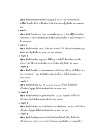 อธิบาย โจทย์เปรียบเทียบการทาฟาร์มในปัจจุบันกับในอดีต ว่ามีความแตกต่างในเรื่อง
ค่าใช้จ่ายที่แพงขึ้น จึงใช้การเปรียบเทียบขั้นกว่า ดังนั้นคาตอบที่ถูกต้องคือ more expensive
than
8. ตอบข้อ 3
อธิบาย โจทย์เปรียบเทียบระหว่างการระเหยของน้าในทะเลทราย กับการได้รับน้าเมื่อฝนตก
ในทะเลทราย จึงเป็นการเปรียบเทียบสองสิ่งใช้การเปรียบเทียบขั้นกว่า ดังนั้นคาตอบที่ถูกต้อง
คือ more water
9. ตอบข้อ 4
อธิบาย โจทย์เปรียบเทียบ whales กับสัตว์ทุกตัวบนโลก จึงต้องใช้การเปรียบเทียบขั้นสูงสุด
ดังนั้นคาตอบที่ถูกต้องคือ the largest, the most intelligent
10. ตอบข้อ 1
อธิบาย โจทย์เปรียบเทียบ temperature ที่ได้ทาการจดบันทึกไว้ ซึ่งรวมถึงการจดบันทึก
ทั้งหมด จึงต้องใช้การเปรียบเทียบขั้นสูงสุด ดังนั้นคาตอบที่ถูกต้องคือ the highest
11. ตอบข้อ 2
อธิบาย โจทย์เปรียบเทียบว่า train robberies ของอเมริกามีมากกว่าที่อื่นๆ แต่ไม่ได้เน้นว่ามาก
ที่สุด สังเกตจากคาว่า than ข้อนี้จึงใช้การเปรียบเทียบขั้นกว่า ดังนั้นคาตอบที่ถูกต้องคือ
more frequent
12. ตอบข้อ 5
อธิบาย โจทย์เปรียบเทียบ drum กับ musical instruments ทั้งหมด ข้อนี้จึงใช้การ
เปรียบเทียบขั้นสูงสุด ดังนั้นคาตอบที่ถูกต้องคือ the oldest, most
13. ตอบข้อ 2
อธิบาย โจทย์เปรียบเทียบความถูกต้องของนาฬิกา Sukanda กับของฉัน ข้อนี้จึงใช้การ
เปรียบเทียบขั้นกว่า ดังนั้นคาตอบที่ถูกต้องคือ more accurate
14. ตอบข้อ 5
อธิบาย โจทย์เปรียบเทียบ Bob กับนักเรียนทั้งหมดในห้องเรียนของ Dr. Jone ข้อนี้จึงใช้การ
เปรียบเทียบขั้นสูงสุด ดังนั้นคาตอบที่ถูกต้องคือ the least, the best
15. ตอบข้อ 2
อธิบาย โจทย์เปรียบเทียบคะแนนของฉันกับนักเรียนคนอื่นในห้องเรียน ถึงแม้จะมีการ
เปรียบเทียบมากกว่าหนึ่งคน แต่โจทย์ไม่ได้สื่อว่าคะแนนของฉันดีที่สุด สังเกตจากมีคาว่า
 