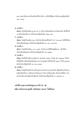than แสดงว่าต้องการเปรียบเทียบให้เห็นว่าดีกว่า แต่ไม่ใช่ดีที่สุด ดังนั้นคาตอบที่ถูกต้องคือ
more correct
16. ตอบข้อ 3
อธิบาย โจทย์เปรียบเทียบ clouds กับ air เป็นการเปรียบเทียบระหว่างสิ่งสองสิ่ง ข้อนี้จึงใช้
การเปรียบเทียบขั้นกว่า ดังนั้นคาตอบที่ถูกต้องคือ lighter than
17. ตอบข้อ 4
อธิบาย โจทย์เปรียบเทียบ Tony กับนักเรียนทั้งหมดที่เรียนที่ TTC University ข้อนี้จึงใช้การ
เปรียบเทียบขั้นสูงสุด ดังนั้นคาตอบที่ถูกต้องคือ the most successful
18. ตอบข้อ 5
อธิบาย โจทย์เปรียบเทียบ a new mother กับประชากรที่มีชีวิตอยู่ทั้งหมด ต้องใช้การ
เปรียบเทียบขั้นสูงสุด ดังนั้นคาตอบที่ถูกต้องคือ the happlest
19. ตอบข้อ 4
อธิบาย โจทย์เปรียบเทียบ การพูดภาษา Mandarin Chinese กับทุก first language ทั่วโลก
ข้อนี้จึงใช้การเปรียบเทียบขั้นสูงสุด และภาษาถูกพูด ดังนั้นต้องใช้ spoken ไม่ใช่ speaking
ดังนั้นคาตอบที่ถูกต้องคือ the most spoken
20. ตอบข้อ 1
อธิบาย โจทย์เปรียบเทียบโครงสร้างของอาคารกับระยะของแต่ละตึก ซึ่งดูเหมือนจะเป็นการ
เปรียบเทียบขั้นกว่า แต่สังเกตว่าโจทย์บอกว่า ต้องระวังทั้งสองเรื่อง ซึ่งแสดงให้เห็นว่า ทั้ง
สองอย่างมีความสาคัญเท่ากับเทียมกัน ดังนั้นคาตอบที่ถูกต้องคือ as important as
หนังสือ Gold ภาษาอังกฤษ ม.5 หน้า 39 -48
อติมา แก้วสะอาด กุลชลี เหล็กเพชร ธนากร โล่ห์จินดา
 