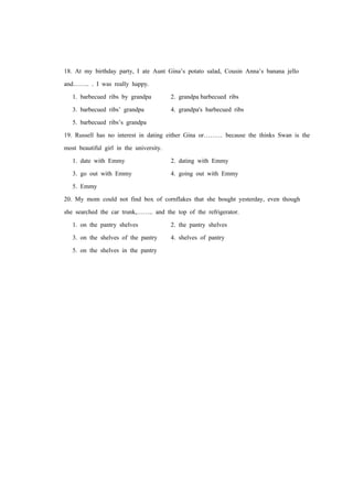 18. At my birthday party, I ate Aunt Gina’s potato salad, Cousin Anna’s banana jello
and…….. . I was really happy.
1. barbecued ribs by grandpa 2. grandpa barbecued ribs
3. barbecued ribs’ grandpa 4. grandpa's barbecued ribs
5. barbecued ribs’s grandpa
19. Russell has no interest in dating either Gina or……… because the thinks Swan is the
most beautiful girl in the university.
1. date with Emmy 2. dating with Emmy
3. go out with Emmy 4. going out with Emmy
5. Emmy
20. My mom could not find box of cornflakes that she bought yesterday, even though
she searched the car trunk,…….. and the top of the refrigerator.
1. on the pantry shelves 2. the pantry shelves
3. on the shelves of the pantry 4. shelves of pantry
5. on the shelves in the pantry
 