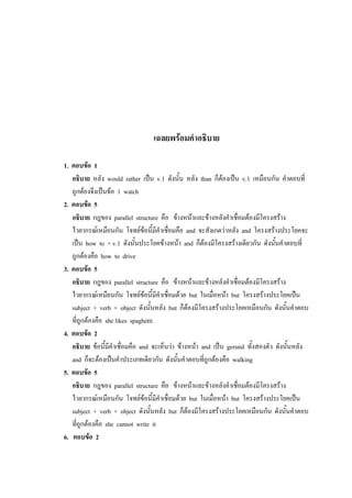 เฉลยพร้อมคาอธิบาย
1. ตอบข้อ 1
อธิบาย หลัง would rather เป็น v.1 ดังนั้น หลัง than ก็ต้องเป็น v.1 เหมือนกัน คาตอบที่
ถูกต้องจึงเป็นข้อ 1 watch
2. ตอบข้อ 5
อธิบาย กฎของ parallel structure คือ ข้างหน้าและข้างหลังคาเชื่อมต้องมีโครงสร้าง
ไวยากรณ์เหมือนกัน โจทย์ข้อนี้มีคาเชื่อมคือ and จะสังเกตว่าหลัง and โครงสร้างประโยคจะ
เป็น how to + v.1 ดังนั้นประโยคข้างหน้า and ก็ต้องมีโครงสร้างเดียวกัน ดังนั้นคาตอบที่
ถูกต้องคือ how to drive
3. ตอบข้อ 5
อธิบาย กฎของ parallel structure คือ ข้างหน้าและข้างหลังคาเชื่อมต้องมีโครงสร้าง
ไวยากรณ์เหมือนกัน โจทย์ข้อนี้มีคาเชื่อมด้วย but ในเมื่อหน้า but โครงสร้างประโยคเป็น
subject + verb + object ดังนั้นหลัง but ก็ต้องมีโครงสร้างประโยคเหมือนกัน ดังนั้นคาตอบ
ที่ถูกต้องคือ she likes spaghetti
4. ตอบข้อ 2
อธิบาย ข้อนี้มีคาเชื่อมคือ and จะเห็นว่า ข้างหน้า and เป็น gerund ทั้งสองตัว ดังนั้นหลัง
and ก็จะต้องเป็นคาประเภทเดียวกัน ดังนั้นคาตอบที่ถูกต้องคือ walking
5. ตอบข้อ 5
อธิบาย กฎของ parallel structure คือ ข้างหน้าและข้างหลังคาเชื่อมต้องมีโครงสร้าง
ไวยากรณ์เหมือนกัน โจทย์ข้อนี้มีคาเชื่อมด้วย but ในเมื่อหน้า but โครงสร้างประโยคเป็น
subject + verb + object ดังนั้นหลัง but ก็ต้องมีโครงสร้างประโยคเหมือนกัน ดังนั้นคาตอบ
ที่ถูกต้องคือ she cannot write it
6. ตอบข้อ 2
 