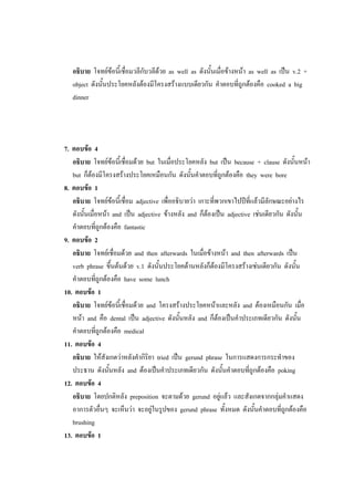 อธิบาย โจทย์ข้อนี้เชื่อมวลีกับวลีด้วย as well as ดังนั้นเมื่อข้างหน้า as well as เป็น v.2 +
object ดังนั้นประโยคหลังต้องมีโครงสร้างแบบเดียวกัน คาตอบที่ถูกต้องคือ cooked a big
dinner
7. ตอบข้อ 4
อธิบาย โจทย์ข้อนี้เชื่อมด้วย but ในเมื่อประโยคหลัง but เป็น because + clause ดังนั้นหน้า
but ก็ต้องมีโครงสร้างประโยคเหมือนกัน ดังนั้นคาตอบที่ถูกต้องคือ they were bore
8. ตอบข้อ 1
อธิบาย โจทย์ข้อนี้เชื่อม adjective เพื่ออธิบายว่า เกาะที่พวกเขาไปปีที่แล้วมีลักษณะอย่างไร
ดังนั้นเมื่อหน้า and เป็น adjective ข้างหลัง and ก็ต้องเป็น adjective เช่นเดียวกัน ดังนั้น
คาตอบที่ถูกต้องคือ fantastic
9. ตอบข้อ 2
อธิบาย โจทย์เชื่อมด้วย and then afterwards ในเมื่อข้างหน้า and then afterwards เป็น
verb phrase ขึ้นต้นด้วย v.1 ดังนั้นประโยคด้านหลังก็ต้องมีโครงสร้างเช่นเดียวกัน ดังนั้น
คาตอบที่ถูกต้องคือ have some lunch
10. ตอบข้อ 1
อธิบาย โจทย์ข้อนี้เชื่อมด้วย and โครงสร้างประโยคหน้าและหลัง and ต้องเหมือนกัน เมื่อ
หน้า and คือ dental เป็น adjective ดังนั้นหลัง and ก็ต้องเป็นคาประเภทเดียวกัน ดังนั้น
คาตอบที่ถูกต้องคือ medical
11. ตอบข้อ 4
อธิบาย ให้สังเกตว่าหลังคากิริยา tried เป็น gerund phrase ในการแสดงการกระทาของ
ประธาน ดังนั้นหลัง and ต้องเป็นคาประเภทเดียวกัน ดังนั้นคาตอบที่ถูกต้องคือ poking
12. ตอบข้อ 4
อธิบาย โดยปกติหลัง preposition จะตามด้วย gerund อยู่แล้ว และสังเกตจากกลุ่มคาแสดง
อาการตัวอื่นๆ จะเห็นว่า จะอยู่ในรูปของ gerund phrase ทั้งหมด ดังนั้นคาตอบที่ถูกต้องคือ
brushing
13. ตอบข้อ 1
 