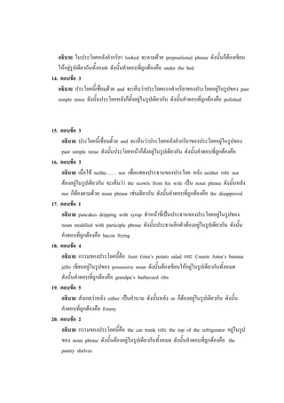 อธิบาย ในประโยคหลังคากริยา looked จะตามด้วย prepositional phrase ดังนั้นก็ต้องเขียน
ให้อยู่รูปเดียวกันทั้งหมด ดังนั้นคาตอบที่ถูกต้องคือ under the bed
14. ตอบข้อ 3
อธิบาย ประโยคนี้เชื่อมด้วย and จะเห็นว่าประโยคแรกคากริยาของประโยคอยู่ในรูปของ past
simple tense ดังนั้นประโยคหลังก็ตั้งอยู่ในรูปเดียวกัน ดังนั้นคาตอบที่ถูกต้องคือ polished
15. ตอบข้อ 3
อธิบาย ประโยคนี้เชื่อมดั้วย and จะเห็นว่าประโยคหลังคากริยาของประโยคอยู่ในรูปของ
past simple tense ดังนั้นประโยคหน้าก็ต้งอยู่ในรูปเดียวกัน ดังนั้นคาตอบที่ถูกต้องคือ
16. ตอบข้อ 3
อธิบาย เมื่อใช้ neithe…… nor เพื่อแสดงประธานของประโยค หลัง neither และ nor
ต้องอยู่ในรูปเดียวกัน จะเห็นว่า the scowls from his wife เป็น noun phrase ดังนั้นหลัง
nor ก็ต้องตามด้วย noun phrase เช่นเดียวกัน ดังนั้นคาตอบที่ถูกต้องคือ the disapproval
17. ตอบข้อ 1
อธิบาย pancakes dripping with syrup ทาหน้าที่เป็นประธานของประโยคอยู่ในรูปของ
noun modified with participle phrase ดังนั้นประธานอีกตัวต้องอยู่ในรูปเดียวกัน ดังนั้น
คาตอบที่ถูกต้องคือ bacon frying
18. ตอบข้อ 4
อธิบาย กรรมของประโยคนี้คือ Aunt Gina’s potato salad และ Cousin Anna’s banana
jello เขียนอยู่ในรูปของ possessive noun ดังนั้นต้องเขียนให้อยู่ในรูปเดียวกันทั้งหมด
ดังนั้นคาตอบที่ถูกต้องคือ grandpa’s barbecued ribs
19. ตอบข้อ 5
อธิบาย สังเกตว่าหลัง either เป็นคานาม ดังนั้นหลัง or ก็ต้องอยู่ในรูปเดียวกัน ดังนั้น
คาตอบที่ถูกต้องคือ Emmy
20. ตอบข้อ 2
อธิบาย กรรมของประโยคนี้คือ the car trunk และ the top of the refrigerator อยู่ในรูป
ของ noun phrase ดังนั้นต้องอยู่ในรูปเดียวกันทั้งหมด ดังนั้นคาตอบที่ถูกต้องคือ the
pantry shelves
 
