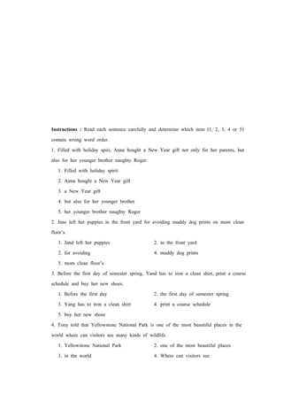 Instructions : Read each sentence carefully and determine which item (1, 2, 3, 4 or 5)
contain wrong word order.
1. Filled with holiday spiri, Anna bought a New Year gift not only for her parents, but
also for her younger brother naughty Roger.
1. Filled with holiday spirit
2. Anna bought a New Year gift
3. a New Year gift
4. but also for her younger brother
5. her younger brother naughty Roger
2. Jane left her puppies in the front yard for avoiding muddy dog prints on mom clean
floor’s.
1. Jand left her puppies 2. in the front yard
2. for avoiding 4. muddy dog prints
5. mom clean floor’s
3. Before the first day of semester spring, Yand has to iron a clean shirt, print a course
schedule and buy her new shoes.
1. Before the first day 2. the first day of semester spring
3. Yang has to iron a clean shirt 4. print a course schedule
5. buy her new shose
4. Tony told that Yellowstone National Park is one of the most beautiful places in the
world where can visitors see many kinds of wildlife.
1. Yellowstone National Park 2. one of the most beautiful places
3. in the world 4. Where can visitors see
 