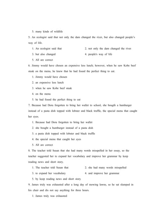 5. many kinds of wildlife
5. An ecologist said that not only the dam changed the river, but also changed people’s
way of life.
1. An ecologist said that 2. not only the dam changed the river
3. but also changed 4. people's way of life
5. All are correct
6. Jimmy would have chosen an expensive less lunch; however, when he saw Kobe beef
steak on the menu, he knew that he had found the perfect thing to eat.
1. Jimmy would have chosen
2. an expensive less lunch
3. when he saw Kobe beef steak
4. on the menu
5. he had found the perfect thing to eat
7. Because had Dora forgotten to bring her wallet to school, she bougth a hamburger
instead of a pasta dish topped with lobster and black truffle, the special menu that caught
her eyes.
1. Because had Dora forgotten to bring her wallet
2. she bought a humburger instead of a pasta dish
3. a pasta dish topped with lobster and black truffle
4. the special menu that caught her eyes
5. All are correct
8. The teacher told Susan that she had many words misspelled in her essay, so the
teacher suggested her to expand her vocabulary and improve her grammar by keep
reading news and short story.
1. The teacher told Susan that 2. she had many words misspelled
3. to expand her vocabulary 4. and improve her grammar
5. by keep reading news and short story
9. James truly was exhausted after a long day of mowing lawns, so he sat slumped in
his chair and dis not say anything for three hours.
1. James truly was exhausted
 