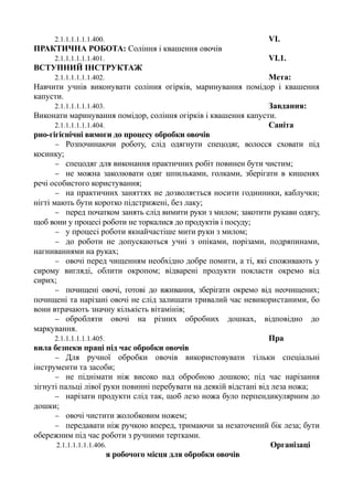 2.1.1.1.1.1.1.400. VІ.
ПРАКТИЧНА РОБОТА: Соління і квашення овочів
2.1.1.1.1.1.1.401. VІ.1.
ВСТУПНИЙ ІНСТРУКТАЖ
2.1.1.1.1.1.1.402. Мета:
Навчити учнів виконувати соління огірків, маринування помідор і квашення
капусти.
2.1.1.1.1.1.1.403. Завдання:
Виконати маринування помідор, соління огірків і квашення капусти.
2.1.1.1.1.1.1.404. Саніта
рно-гігієнічні вимоги до процесу обробки овочів
− Розпочинаючи роботу, слід одягнути спецодяг, волосся сховати під
косинку;
− спецодяг для виконання практичних робіт повинен бути чистим;
− не можна заколювати одяг шпильками, голками, зберігати в кишенях
речі особистого користування;
− на практичних заняттях не дозволяється носити годинники, каблучки;
нігті мають бути коротко підстрижені, без лаку;
− перед початком занять слід вимити руки з милом; закотити рукави одягу,
щоб вони у процесі роботи не торкалися до продуктів і посуду;
− у процесі роботи якнайчастіше мити руки з милом;
− до роботи не допускаються учні з опіками, порізами, подряпинами,
нагниваннями на руках;
− овочі перед чищенням необхідно добре помити, а ті, які споживають у
сирому вигляді, облити окропом; відварені продукти покласти окремо від
сирих;
− почищені овочі, готові до вживання, зберігати окремо від неочищених;
почищені та нарізані овочі не слід залишати тривалий час невикористаними, бо
вони втрачають значну кількість вітамінів;
− обробляти овочі на різних обробних дошках, відповідно до
маркування.
2.1.1.1.1.1.1.405. Пра
вила безпеки праці під час обробки овочів
− Для ручної обробки овочів використовувати тільки спеціальні
інструменти та засоби;
− не піднімати ніж високо над обробною дошкою; під час нарізання
зігнуті пальці лівої руки повинні перебувати на деякій відстані від леза ножа;
− нарізати продукти слід так, щоб лезо ножа було перпендикулярним до
дошки;
− овочі чистити жолобковим ножем;
− передавати ніж ручкою вперед, тримаючи за незаточений бік леза; бути
обережним під час роботи з ручними тертками.
2.1.1.1.1.1.1.406. Організаці
я робочого місця для обробки овочів
 