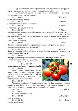 − Тару та допоміжні засоби розміщують так, щоб ними було зручно
користуватись під час роботи – праворуч, а продукти – ліворуч;
− оброблювальна дошка з відповідним маркуванням має бути
розташована перед тим, хто працює.
2.1.1.1.1.1.1.407. Критерії
оцінок за практичну роботу:
2.1.1.1.1.1.1.408. 1-3 бали –
робота зроблена частково, є помилки.
2.1.1.1.1.1.1.409. 4-6 балів –
робота незавершена, є помилки;
2.1.1.1.1.1.1.410. 7-9 балів –
робота виконана вчасно, незначні помилки, учень активний протягом уроку;
2.1.1.1.1.1.1.411. 10-12 балів –
робота виконана вчасно, охайно, без помилок, учень активний протягом уроку.
2.1.1.1.1.1.1.412. Вчитель
ділить учнів на 3 ланки.
2.1.1.1.1.1.1.413. 1 ланка.
Виконує практичну роботу «Маринування помідор». Отримує навчальну
технологічну документацію (Додаток Л).
2.1.1.1.1.1.1.414. 2 ланка.
Виконує практичну роботу «Соління огірків». Отримує навчальну технологічну
документацію (Додаток Л).
2.1.1.1.1.1.1.415. 3 ланка.
Виконує практичну роботу «Квашення капусти». Отримує навчальну
технологічну документацію (Додаток Л).
2.1.1.1.1.1.1.416.Ланка №1.
2.1.1.1.1.1.1.417. М
аринування помідорів (без стерилізації)
2.1.1.1.1.1.1.418.
Посуд, тара, допоміжні засоби:
миска, банка скляна 3-літрова, тарілка
глибока, дошка дерев’яна, ножі, чистий
рушник, каструля, машинка для
консервування, кришки металеві.
2.1.1.1.1.1.1.419.
Продукти: помідори – 3 кг, сіль, цукор, оцет (по З ст. ложки на 3-літрову
банку), перець болгарський – 2 шт., гвоздика – 3 шт., перець чорний – 3 шт.,
кріп – 100 г, часник – 1 головка, листя селери або петрушки.
2.1.1.1.1.1.1.420. Хід роботи
2.1.1.1.1.1.1.421.
1. Почати кип'ятіння води.
2.1.1.1.1.1.1.422. 2. Перебрати і
помити помідори.
2.1.1.1.1.1.1.423. 3. Помити
пряні трави і нарізати.
 