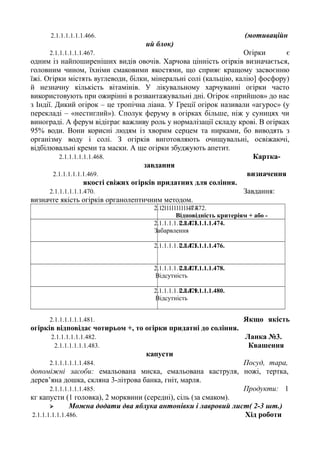 2.1.1.1.1.1.1.466. (мотиваційн
ий блок)
2.1.1.1.1.1.1.467. Огірки є
одним із найпоширеніших видів овочів. Харчова цінність огірків визначається,
головним чином, їхніми смаковими якостями, що сприяє кращому засвоєнню
їжі. Огірки містять вуглеводи, білки, мінеральні солі (кальцію, калію] фосфору)
й незначну кількість вітамінів. У лікувальному харчуванні огірки часто
використовують при ожирінні в розвантажувальні дні. Огірок «прийшов» до нас
з Індії. Дикий огірок – це тропічна ліана. У Греції огірок називали «агурос» (у
перекладі – «нестиглий»). Сполук феруму в огірках більше, ніж у суницях чи
винограді. А ферум відіграє важливу роль у нормалізації складу крові. В огірках
95% води. Вони корисні людям із хворим серцем та нирками, бо виводять з
організму воду і солі. З огірків виготовляють очищувальні, освіжаючі,
відбілювальні креми та маски. А ще огірки збуджують апетит.
2.1.1.1.1.1.1.468. Картка-
завдання
2.1.1.1.1.1.1.469. визначення
якості свіжих огірків придатних для соління.
2.1.1.1.1.1.1.470. Завдання:
визначте якість огірків органолептичним методом.
2.1.1.1.1.1.1.471.2.1.1.1.1.1.1.472.
Відповідність критеріям + або -
2.1.1.1.1.1.1.473.
Забарвлення
2.1.1.1.1.1.1.474.
2.1.1.1.1.1.1.475.2.1.1.1.1.1.1.476.
2.1.1.1.1.1.1.477.
Відсутність
2.1.1.1.1.1.1.478.
2.1.1.1.1.1.1.479.
Відсутність
2.1.1.1.1.1.1.480.
2.1.1.1.1.1.1.481. Якщо якість
огірків відповідає чотирьом +, то огірки придатні до соління.
2.1.1.1.1.1.1.482. Ланка №3.
2.1.1.1.1.1.1.483. Квашення
капусти
2.1.1.1.1.1.1.484. Посуд, тара,
допоміжні засоби: емальована миска, емальована каструля, ножі, тертка,
дерев’яна дошка, скляна 3-літрова банка, гніт, марля.
2.1.1.1.1.1.1.485. Продукти: 1
кг капусти (1 головка), 2 морквини (середні), сіль (за смаком).
 Можна додати два яблука антонівки і лавровий лист( 2-3 шт.)
2.1.1.1.1.1.1.486. Хід роботи
 