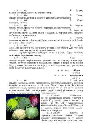 2.1.1.1.1.1.1.487. 1. Моркву
помити, почистити, потерти на крупній тертці.
2.1.1.1.1.1.1.488. 2. Головку
капусти почистити, розрізати, видалити серцевину, дрібно нарізати.
2.1.1.1.1.1.1.489. 3. Яблука
почистити, потерти.
2.1.1.1.1.1.1.490. 4. Моркву,
капусту, яблука, дрібку солі змішати і перетерти до виділення соку.
2.1.1.1.1.1.1.491. 5. Банку чи
каструлю (це значно раніше) вимити з додаванням харчової соди, ошпарити
кип’ятком, а потім охолодити.
2.1.1.1.1.1.1.492. 6. Посудину
заповнити капустою, добре утрамбувати, покласти гніт і залишити на 1-2 доби
при кімнатній температурі.
2.1.1.1.1.1.1.493. 7. Через
кілька днів із капусти слід зняти піну, зробити у ній проколи Для того, щоб
вийшов газ, який утворюється у процесі бродіння.
 Процес бродіння закінчується на 7-й день. Через тиждень
можна буде дегустувати капусту.
2.1.1.1.1.1.1.494. Якщо
квашена капуста зберігатиметься тривалий час, то посудину з нею через
тиждень потрібно поставити в холодильник, винести в погріб чи на балкон.
Капусту можна споживати в їжу відразу ж після квашення, але гарні смакові
якості з’являться тільки через 2 місяці.
2.1.1.1.1.1.1.495. Цікаво
знати!
2.1.1.1.1.1.1.496. (мотиваційн
ий блок)
2.1.1.1.1.1.1.497. Є такі види
капусти: білоголова, цвітна, червоноголова, брюссельська кольрабі, савойська.
Калорійність капусти мала, у ній мало білків і вуглеводів. Зате багато
мінеральних солей, особливо солей калію і фосфору. Ви вже знаєте, що калій
регулює водний обмін, поліпшує роботу серця, а фосфорі входить до складу
кісток, бере участь в обміні білків і жирів, диханні.
2.1.1.1.1.1.1.498. Найбагатша
на солі брюссельська капуста. У капусті є
вітамін Є, у ранніх сортах – 20% (мг), у
пізніх – до 70% (мг), у червоноголової,
брюссельської та кольрабі – до 100% (мг). А
в зелених листках білоголової капусти
провітамін А-каротин.
2.1.1.1.1.1.1.499. Капуста є
хорошим сокогінним засобом і сприяє
кращому перетравленню їжі у шлунку.
Листя капусти прикладають до голови, коли
 