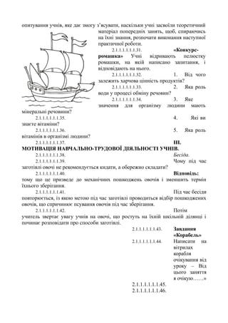 опитування учнів, яке дає змогу з’ясувати, наскільки учні засвоїли теоретичний
матеріал попередніх занять, щоб, спираючись
на їхні знання, розпочати виконання наступної
практичної роботи.
2.1.1.1.1.1.1.31. «Конкурс-
ромашка» Учні відривають пелюстку
ромашки, на якій написано запитання, і
відповідають на нього.
2.1.1.1.1.1.1.32. 1. Від чого
залежить харчова цінність продуктів?
2.1.1.1.1.1.1.33. 2. Яка роль
води у процесі обміну речовин?
2.1.1.1.1.1.1.34. 3. Яке
значення для організму людини мають
мінеральні речовини?
2.1.1.1.1.1.1.35. 4. Які ви
знаєте вітаміни?
2.1.1.1.1.1.1.36. 5. Яка роль
вітамінів в організмі людини?
2.1.1.1.1.1.1.37. III.
МОТИВАЦІЯ НАВЧАЛЬНО-ТРУДОВОЇ ДІЯЛЬНОСТІ УЧНІВ.
2.1.1.1.1.1.1.38. Бесіда.
2.1.1.1.1.1.1.39. Чому під час
заготівлі овочі не рекомендується кидати, а обережно складати?
2.1.1.1.1.1.1.40. Відповідь:
тому що це призведе до механічних пошкоджень овочів і зменшить термін
їхнього зберігання.
2.1.1.1.1.1.1.41. Під час бесіди
повторюється, із якою метою під час заготівлі проводиться відбір пошкоджених
овочів, що спричинює псування овочів під час зберігання.
2.1.1.1.1.1.1.42. Потім
учитель звертає увагу учнів на овочі, що ростуть на їхній шкільній ділянці і
починає розповідати про способи заготівлі.
2.1.1.1.1.1.1.43. Завдання
«Корабель»
2.1.1.1.1.1.1.44. Написати на
вітрилах
корабля
очікування від
уроку – Від
цього заняття
я очікую……»
2.1.1.1.1.1.1.45.
2.1.1.1.1.1.1.46.
 
