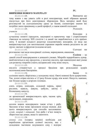 2.1.1.1.1.1.1.47. IV.
ВИВЧЕННЯ НОВОГО МАТЕРІАЛУ
2.1.1.1.1.1.1.48. Вивчаючи цю
тему кожен з вас уявить себе в ролі консерватора, який зібравши врожай
піклується про його довготривале збереження. Весь матеріал який буде
розглянутий на сьогоднішньому уроці це базові, елементарні знання які
потрібно знати працівнику в даній професії, а також кожній господині.
2.1.1.1.1.1.1.49. Розповідь
учителя
2.1.1.1.1.1.1.50. Консерви в
сучасному понятті (продукти, закупорені в герметичну тару і стерилізовані)
з'явилися на початку XIX століття і в даний час виробляються в усіх країнах
світу. З великої кількості рецептур плодоовочевих консервів, по виду що
використовується для виготовлення сировини вироби можна розділити на дві
групи: овочеві та фруктові (плодово-ягідні).
2.1.1.1.1.1.1.51. Сьогодні ми
розглянемо такі види консервації: соління, маринування, квашення.
2.1.1.1.1.1.1.52. Соління – це
давній спосіб консервування в домашніх умовах. Мікроби переробляють цукор,
який міститься в цих продуктах, у молочну кислоту, при накопиченні якої умови
для розвитку мікробів стають несприятливі тому вони гинуть.
2.1.1.1.1.1.1.53. Молочна
кислота утворюється у процесі бродіння при розкладанні цукрів
молочнокислими бактеріями.
2.1.1.1.1.1.1.54. Банки із
солінням мають зберігатись у холодному місці. Овочі повинні бути цукристими.
Так, зелені огірки містять в 1,5 разу більше цукру, ніж жовті. Капуста, навпаки,
має більше цукру в дозрілих головках.
2.1.1.1.1.1.1.55. С
олять огірки, помідори, солодкий перець, пряні
рослини, щавель, кавуни, цибулю, цвітну і
білокачанну капусту.
2.1.1.1.1.1.1.56. Д
ля ароматизації використовують кріп, часник хрін,
листя вишні, смородини.
2.1.1.1.1.1.1.57. П
осолом можна консервувати також м’ясо і рибу.
Засолене м’ясо може пролежати кілька місяців. Для
цього використовують три способи засолювання:
сухий, мокрий і змішаний. Але риба і м’ясо можуть
зберегтися ще довше, якщо їх закоптити.
2.1.1.1.1.1.1.58. К
ухонна сіль (хлорид натрію) необхідна для
вироблення організмом соляної кислоти, яка є
складовою частиною шлункового соку і відіграє
 