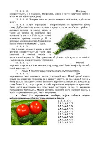 2.1.1.1.1.1.1.68. Петрушку
використовують і в медицині. Наприклад, корінь і листя петрушки варять і
п’ють як чай від остеохондрозу.
2.1.1.1.1.1.1.69.Відваром листя петрушки виводять ластовиння, відбілюють
шкіру.
2.1.1.1.1.1.1.70.Кріп вирощують і використовують як ароматичну пряну
траву. Дрібно нарізану зелень молодого кропу додають до м’ясних, рибних і
овочевих перших та других страв, а
також до салатів та вінегретів при
подаванні їх на стіл. Кріп надає страві
приємного аромату, вітамінізує її та
поліпшує зовнішній вигляд. Свіжий кріп
можна зберігати протягом 1-2 і днів.
2.1.1.1.1.1.1.71. С
тебла і листки молодого кропу в стадії
цвітіння використовуються також при
квашенні й солінні овочів та
виготовленні маринадів. Для тривалого зберігання кріп сушать на повітрі.
Насіння кропу використовують у медицині.
2.1.1.1.1.1.1.72. Овочеві
маринади готують з різним вмістом оцту, цукру, солі. Вони можуть бути слабо
кислі, кислі, гострі.
 Увага! У кислому середовищі бактерії не розвиваються.
2.1.1.1.1.1.1.73. Для
маринування овочі сортують, миють у холодній воді. Пряні трави! миють,
ріжуть на шматочки, змішують їх і частину кладуть на дно банки.! Потім у
банку щільно накладають овочі. Заливають гарячою заливкою, не, доходячи до
краю банки 3 см, стерилізують, а потім герметично закупорюють кришками.
Якщо овочі консервують без герметичної закупорки, то тоді їх заливають
охолодженим маринадом. Можна спочатку заливати овочі гарячою водою, а
потім – гарячим маринадом, тоді – закупорити.
 Овочі для маринування: помідори, огірки, кабачки, морква,
цвітна капуста, солодкий перець, патисони, буряки
2.1.1.1.1.1.1.74.
2.1.1.1.1.1.1.75.
2.1.1.1.1.1.1.76.
2.1.1.1.1.1.1.77.
2.1.1.1.1.1.1.78.
2.1.1.1.1.1.1.79.
2.1.1.1.1.1.1.80.
2.1.1.1.1.1.1.81.
2.1.1.1.1.1.1.82.
 