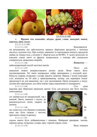 2.1.1.1.1.1.1.83.
 Фрукти для компотів: яблука, груші, сливи, виноград, вишні,
персики, айва, кизил.
2.1.1.1.1.1.1.84.
2.1.1.1.1.1.1.85. Консервуючи
ми речовинами, що забезпечують тривале зберігання продуктів, є молочна
кислота і кухонна сіль. При солінні, квашенні та замочуванні цінність продуктів
майже не знижується, а вітамін С зберігається на 80-90%. У залиті розсолом чи
власним соком овочі та фрукти потрапляють з повітря або спеціально
створюються заквасками мікроби.
2.1.1.1.1.1.1.86. Квашення —
найпоширеніший спосіб заготівлі овочів.
2.1.1.1.1.1.1.87. Овочі для
квашення можна використовувати різних видів. Вони мають бути
неушкодженими. Усі овочі попередньо добре промивають у холодній воді.
Капусту, моркву, петрушку і селеру квасять свіжими. Перець і зелені помідори
слід залишити на 10 днів у провітрюваному затінку для перевірки їхньої
придатності як для квашення, так і для засолювання. Овочі складають у посуд
цілими або нарізаними, але обов’язково перед квашенням їх ошпарюють.
2.1.1.1.1.1.1.88. Сіль дуже
важлива при зберіганні квашених овочів. Сіль для розсолу має бути чистою,
нейодованою.
2.1.1.1.1.1.1.89. Оц
ет уживається як натуральний, так і
винний. Овочі, квашені з оцтом, не
рекомендуються дітям, хворим на
анемію.
2.1.1.1.1.1.1.90. Як
що додається олія (бажано оливкова), то
вона має бути свіжою і чистою,
приємного смаку й аромату.
2.1.1.1.1.1.1.91. Пр
иправи мають бути доброякісними і свіжими. Найкращі приправи: часник,
коріння хрону, петрушка, селера, кріп, чорний перець тощо.
2.1.1.1.1.1.1.92. Вода повинна
 