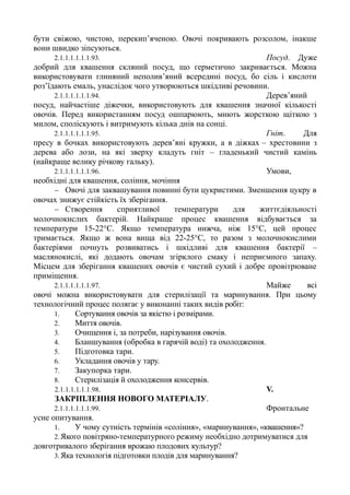 бути свіжою, чистою, перекип’яченою. Овочі покривають розсолом, інакше
вони швидко зіпсуються.
2.1.1.1.1.1.1.93. Посуд. Дуже
добрий для квашення скляний посуд, що герметично закривається. Можна
використовувати глиняний неполив’яний всередині посуд, бо сіль і кислоти
роз’їдають емаль, унаслідок чого утворюються шкідливі речовини.
2.1.1.1.1.1.1.94. Дерев’яний
посуд, найчастіше діжечки, використовують для квашення значної кількості
овочів. Перед використанням посуд ошпарюють, миють жорсткою щіткою з
милом, споліскують і витримують кілька днів на сонці.
2.1.1.1.1.1.1.95. Гніт. Для
пресу в бочках використовують дерев’яні кружки, а в діжках – хрестовини з
дерева або лози, на які зверху кладуть гніт – гладенький чистий камінь
(найкраще велику річкову гальку).
2.1.1.1.1.1.1.96. Умови,
необхідні для квашення, соління, мочіння
− Овочі для заквашування повинні бути цукристими. Зменшення цукру в
овочах знижує стійкість їх зберігання.
− Створення сприятливої температури для життєдіяльності
молочнокислих бактерій. Найкраще процес квашення відбувається за
температури 15-22°С. Якщо температура нижча, ніж 15°С, цей процес
тримається. Якщо ж вона вища від 22-25°С, то разом з молочнокислими
бактеріями почнуть розвиватись і шкідливі для квашення бактерії –
маслянокислі, які додають овочам згірклого смаку і неприємного запаху.
Місцем для зберігання квашених овочів є чистий сухий і добре провітрюване
приміщення.
2.1.1.1.1.1.1.97. Майже вci
овочі можна використовувати для стерилізації та маринування. При цьому
технологічний процес полягає у виконанні таких видів робіт:
1. Сортування овочів за якістю i розмірами.
2. Миття овочів.
3. Очищення i, за потреби, нарізування овочів.
4. Бланшування (обробка в гарячій воді) та охолодження.
5. Підготовка тари.
6. Укладання овочів у тару.
7. Закупорка тари.
8. Стерилізація й охолодження консервів.
2.1.1.1.1.1.1.98. V.
ЗАКРІПЛЕННЯ НОВОГО МАТЕРІАЛУ.
2.1.1.1.1.1.1.99. Фронтальне
усне опитування.
1. У чому сутність термінів «соління», «маринування», «квашення»?
2.Якого повітряно-температурного режиму необхідно дотримуватися для
довготривалого зберігання врожаю плодових культур?
3.Яка технологія підготовки плодів для маринування?
 