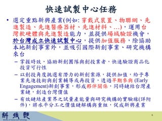 • 選定重點新興產業(例如: 穿戴式裝置、物聯網、先
進製造、先進醫療器材、先進材料、…)，運用台
灣軟硬體與先進製造能力，並提供場域驗證機會，
於台灣成立快速試製中心，提供加值服務，除協助
本地新創事業外，並吸引國際新創事業、研究機構
來台
– 掌握時效，協助新創團隊與創投業者，快速驗證商品化
投資可行性
– 以創投角度挑選有潛力的新創案源，提供加值，給予專
業先進技術與創業輔導或再投資，透過早期參與 (Early
Engagement)新創事業，形成夥伴關係，同時鏈結台灣產
業鏈，創造台灣價值
– 有效鏈結產業界之試量產能量與研究機構的實驗線(詳附
件)，將水平分工之價值鏈解構與重組，促成新興產業
快速試製中心任務
6
 