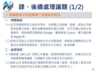 肆、後續處理議題 (1/2)
18
1. 研議新設公司名稱得一併登記中英文
一、問題癥結
(一)公司名稱除原本之指涉作用外，亦將隨公司經營、發展，成為公司業
務及商譽之表徵。國內消費者指稱外國公司時，已不乏僅以其英文名
稱稱呼，例如搜尋引擎業者 Google、量販業者 Costco、電子產品業
者 Apple 等。
(二)目前公司設立之登記名稱係以中文名稱為限，致使部分國際知名公司
無法以其原有名稱登記，而須另以中文登記，造成困擾。
二、處理情形
(一)國發會 104.1.21 召開工作會議，經濟部商業司表示，本案涉及公司
名稱專用權等議題，已規劃於 104 年進行可行性研究。
(二)104.1.23 經蔡政委指示蒐集研究華文社會（香港、新加坡）是否允許
新設公司登記中英文名稱之相關立法例 （如附件３）。
 