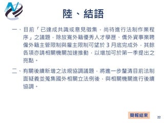 陸、結語
22
一、目前「已達成共識或意見徵集，尚待進行法制作業程
序」之議題，除放寬外籍優秀人才學歷、僑外資事業聘
僱外籍主管限制與雇主限制可望於 3 月底完成外，其餘
各項亦請相關機關加速推動，以增加可於第一季提出之
亮點。
二、有關後續新增之法規協調議題，將進一步釐清目前法制
面疑義並蒐集國外相關立法例後，與相關機關進行後續
協調。
簡報結束
 
