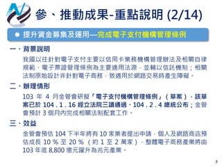 參、推動成果-重點說明 (2/14)
5
一、背景說明
我國以往針對電子支付主要以信用卡業務機構管理辦法及相關自律
規範、電子票證管理條例為主要適用法源，並輔以信託機制；相關
法制原始設計非針對電子商務，致適用於網路交易時產生障礙。
二、辦理情形
103 年 4 月金管會研擬「電子支付機構管理條例」（草案），該草
案已於 104 . 1 . 16 經立法院三讀通過、104 . 2 . 4 總統公布；金管
會預計 3 個月內完成相關法制配套工作。
三、效益
金管會預估 104 下半年將有 10 家業者提出申請，個人及網路商店預
估成長 10 % 至 20 % （約 1 至 2 萬家），整體電子商務產業將由
103 年底 8,800 億元躍升為兆元產業。
 提升資金募集及運用—完成電子支付機構管理條例
 