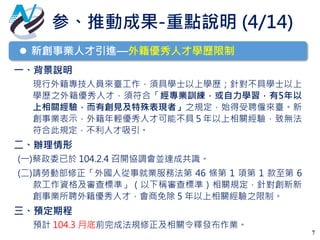 7
 新創事業人才引進—外籍優秀人才學歷限制
一、背景說明
現行外籍專技人員來臺工作，須具學士以上學歷；針對不具學士以上
學歷之外籍優秀人才，須符合「經專業訓練，或自力學習，有5年以
上相關經驗，而有創見及特殊表現者」之規定，始得受聘僱來臺。新
創事業表示，外籍年輕優秀人才可能不具５年以上相關經驗，致無法
符合此規定，不利人才吸引。
二、辦理情形
(一)蔡政委已於 104.2.4 召開協調會並達成共識。
(二)請勞動部修正「外國人從事就業服務法第 46 條第 1 項第 1 款至第 6
款工作資格及審查標準」（以下稱審查標準）相關規定，針對創新新
創事業所聘外籍優秀人才，會商免除 5 年以上相關經驗之限制。
三、預定期程
預計 104.3 月底前完成法規修正及相關令釋發布作業。
参、推動成果-重點說明 (4/14)
 